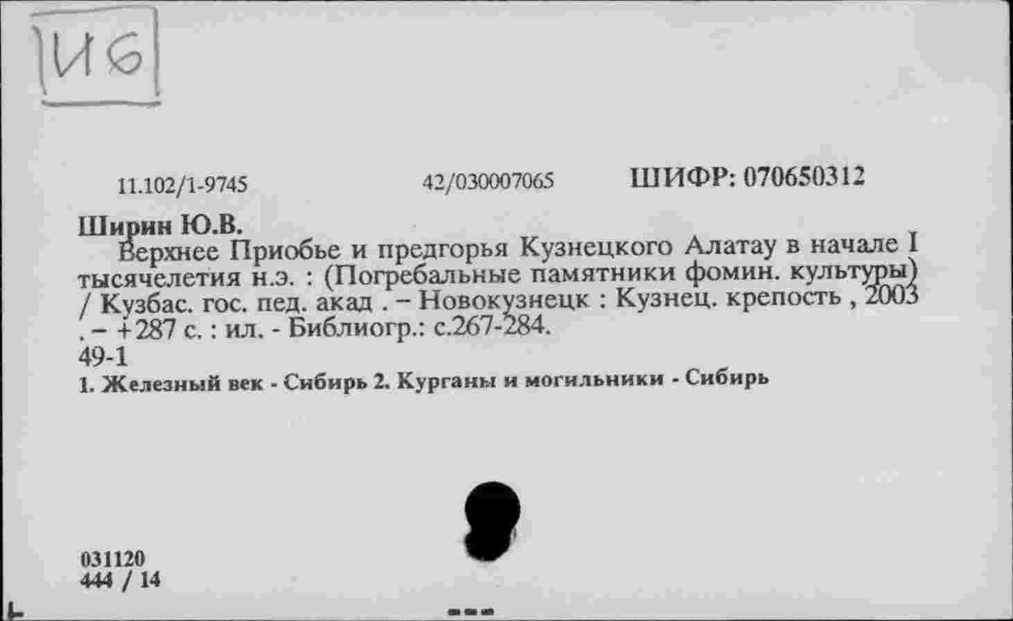 ﻿11.102/1-9745	42/030007065 ШИФР: 070650312
Ширин Ю.В.
Верхнее Приобье и предгорья Кузнецкого Алатау в начале I тысячелетия н.э. : (Погребальные памятники фомин. культуры) / Кузбас, гос. пед. акад . - Новокузнецк : Кузнец, крепость , 2003 . - +287 с. : ил. - Библиогр.: с.267-284.
49-1
1. Железный век - Сибирь 2. Курганы и могильники - Сибирь
031120
444 / 14